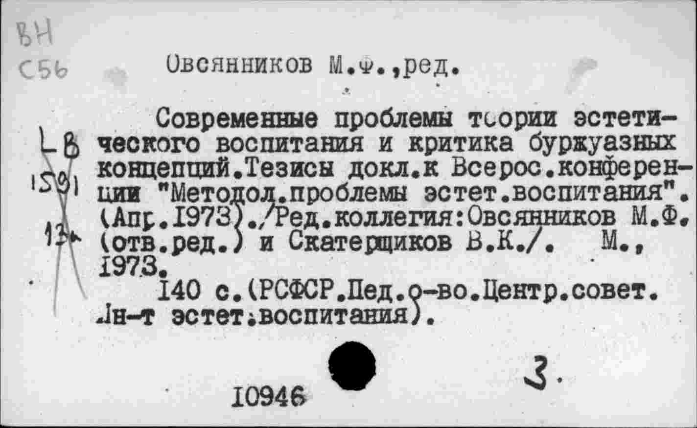 ﻿Овсянников М.ч'чред.
Современные проблемы теории эстети-ческого воспитания и критика буржуазных концепций.Тезисы докл.к Всерос.конферен иии "Методол.проблемы эстет.воепитания" (Апр.19737./Ред.коллегия:Овсянников М.Ф (отв.ред.) и Скатерщиков В.К./.	М.,
1973.
140 с.(РСФСР.Пед.о-во.Центр.совет. Цн-т эстетiвocпитaния).
10946